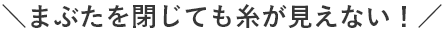 まぶたを閉じても糸が見えない！